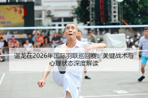 谌龙在2026年国际羽联巡回赛：关键战术与心理状态深度解读